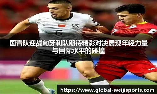 国青队迎战匈牙利队期待精彩对决展现年轻力量与国际水平的碰撞